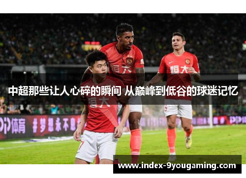 中超那些让人心碎的瞬间 从巅峰到低谷的球迷记忆