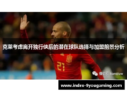 克莱考虑离开独行侠后的潜在球队选择与加盟前景分析