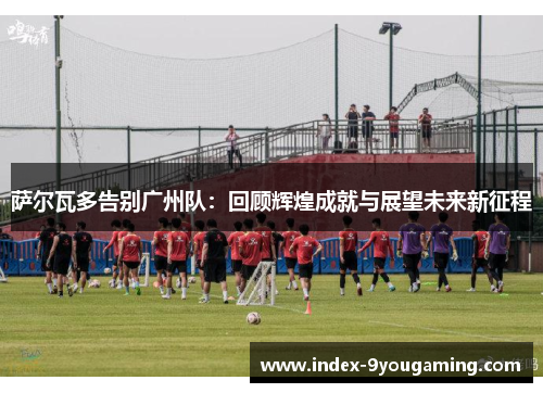 萨尔瓦多告别广州队：回顾辉煌成就与展望未来新征程