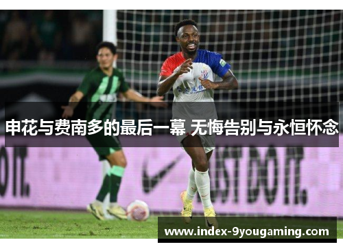 申花与费南多的最后一幕 无悔告别与永恒怀念