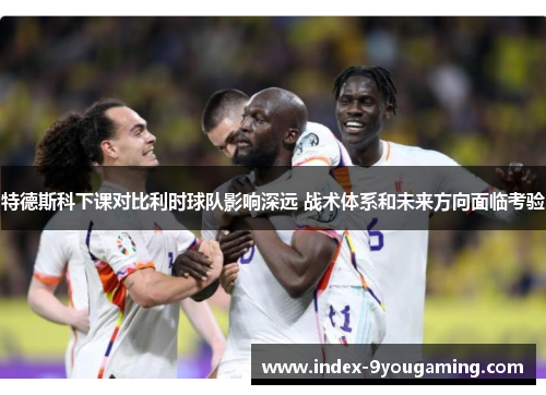 特德斯科下课对比利时球队影响深远 战术体系和未来方向面临考验