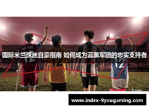 国际米兰球迷自豪指南 如何成为蓝黑军团的忠实支持者