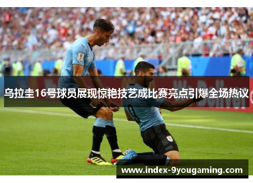 乌拉圭16号球员展现惊艳技艺成比赛亮点引爆全场热议