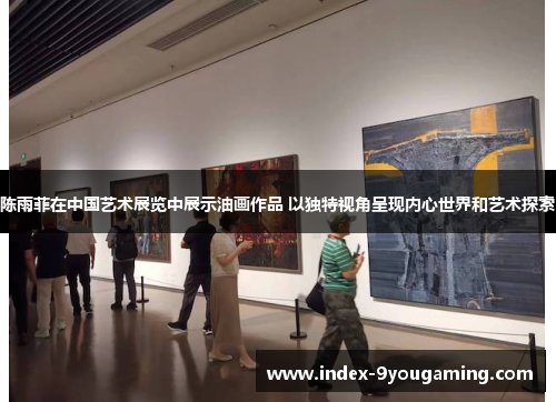陈雨菲在中国艺术展览中展示油画作品 以独特视角呈现内心世界和艺术探索