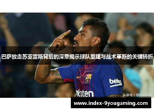 巴萨放走苏亚雷斯背后的深意揭示球队重建与战术革新的关键转折 巴萨放走苏亚雷斯背后的深意揭示球队重建与战术革新的关键转折