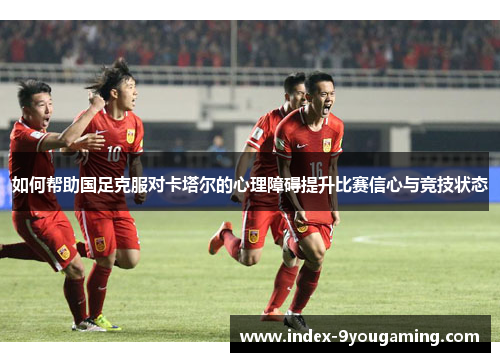 如何帮助国足克服对卡塔尔的心理障碍提升比赛信心与竞技状态 如何帮助国足克服对卡塔尔的心理障碍提升比赛信心与竞技状态