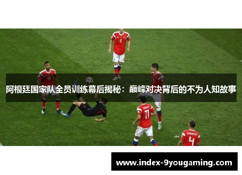 阿根廷国家队全员训练幕后揭秘：巅峰对决背后的不为人知故事