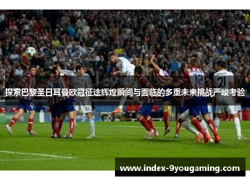 探索巴黎圣日耳曼欧冠征途辉煌瞬间与面临的多重未来挑战严峻考验