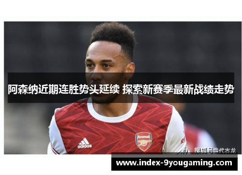 阿森纳近期连胜势头延续 探索新赛季最新战绩走势 阿森纳近期连胜势头延续 探索新赛季最新战绩走势