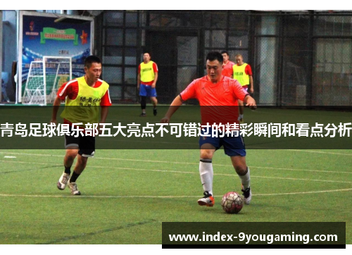 青岛足球俱乐部五大亮点不可错过的精彩瞬间和看点分析