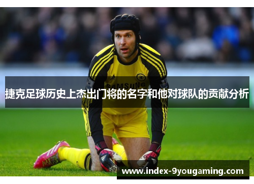 捷克足球历史上杰出门将的名字和他对球队的贡献分析