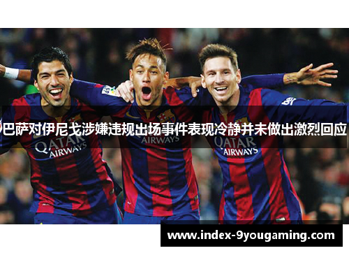 巴萨对伊尼戈涉嫌违规出场事件表现冷静并未做出激烈回应 巴萨对伊尼戈涉嫌违规出场事件表现冷静并未做出激烈回应
