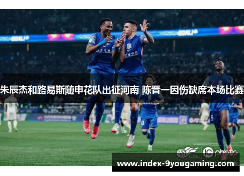 朱辰杰和路易斯随申花队出征河南 陈晋一因伤缺席本场比赛