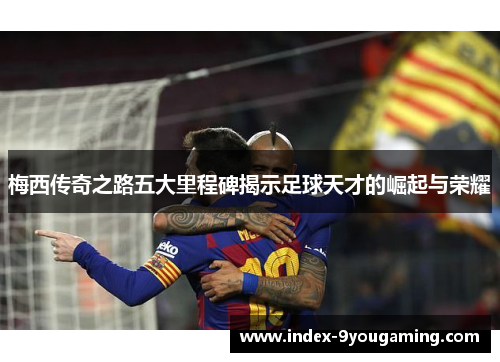 梅西传奇之路五大里程碑揭示足球天才的崛起与荣耀
