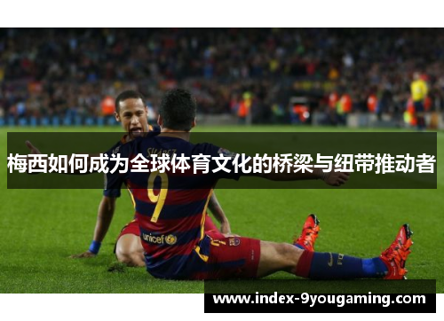 梅西如何成为全球体育文化的桥梁与纽带推动者