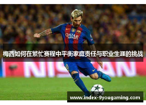 梅西如何在繁忙赛程中平衡家庭责任与职业生涯的挑战