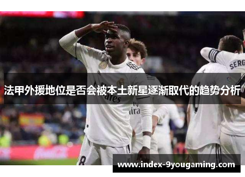 法甲外援地位是否会被本土新星逐渐取代的趋势分析