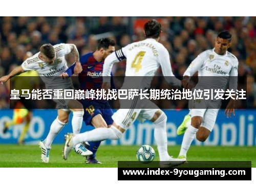 皇马能否重回巅峰挑战巴萨长期统治地位引发关注
